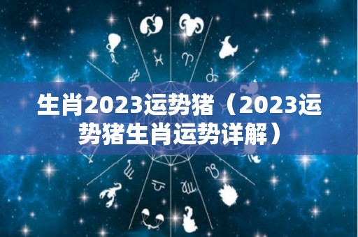 生肖2023运势猪（2023运势猪生肖运势详解）