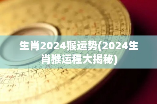 生肖2024猴运势(2024生肖猴运程大揭秘)