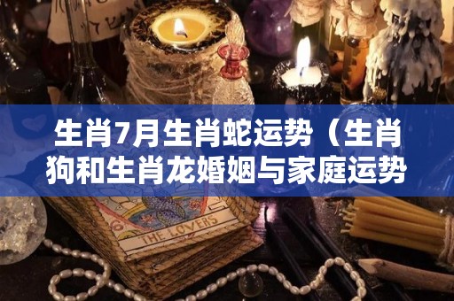 生肖7月生肖蛇运势（生肖狗和生肖龙婚姻与家庭运势）