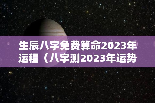 生辰八字免费算命2023年运程（八字测2023年运势）