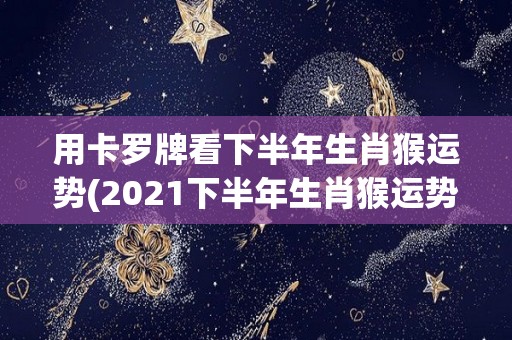 用卡罗牌看下半年生肖猴运势(2021下半年生肖猴运势揭晓：卡罗牌预测签来贵人助力！)