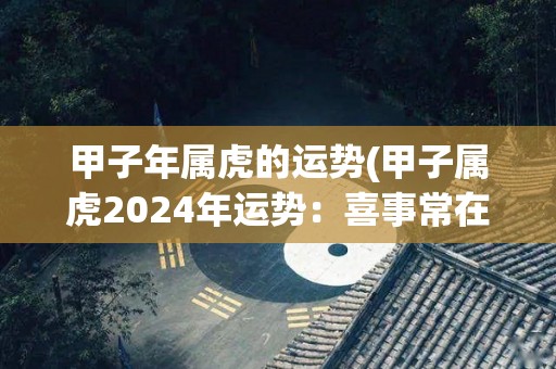 甲子年属虎的运势(甲子属虎2024年运势：喜事常在，财旺事成。)