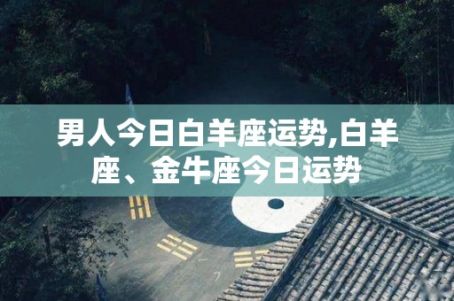 男人今日白羊座运势,白羊座、金牛座今日运势