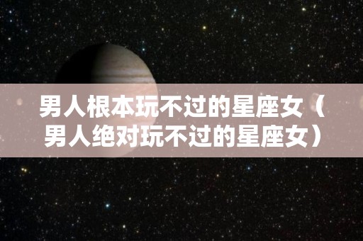 男人根本玩不过的星座女（男人绝对玩不过的星座女）