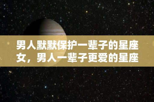 男人默默保护一辈子的星座女，男人一辈子更爱的星座女