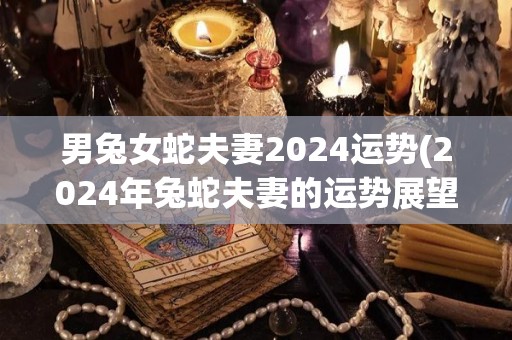 男兔女蛇夫妻2024运势(2024年兔蛇夫妻的运势展望)