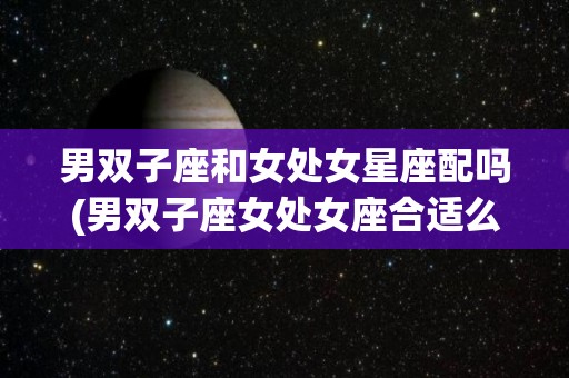男双子座和女处女星座配吗(男双子座女处女座合适么)