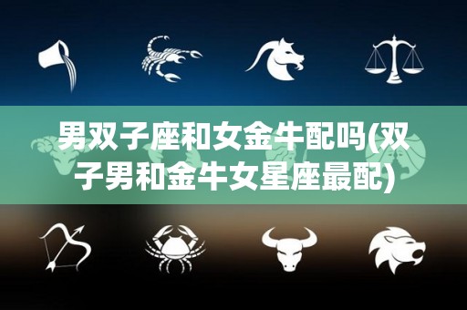 男双子座和女金牛配吗(双子男和金牛女星座最配)