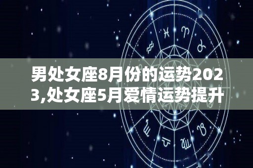 男处女座8月份的运势2023,处女座5月爱情运势提升，爱情运势提升，