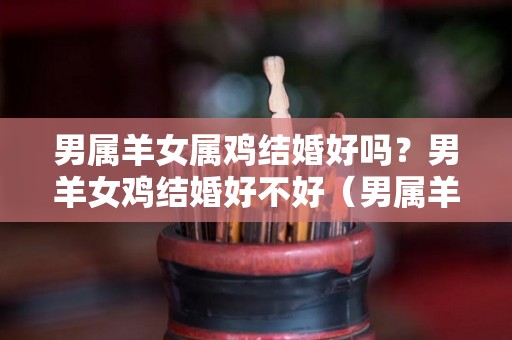 男属羊女属鸡结婚好吗？男羊女鸡结婚好不好（男属羊女属鸡适合做夫妻吗）