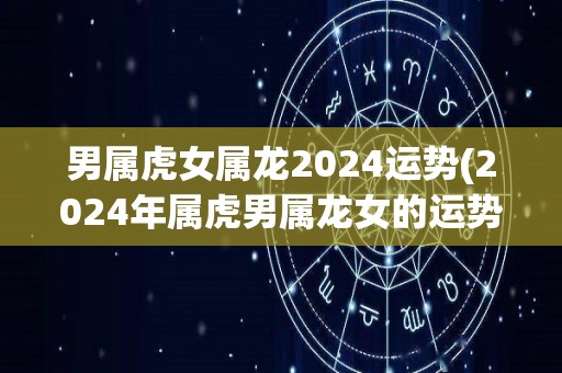 男属虎女属龙2024运势(2024年属虎男属龙女的运势展望)