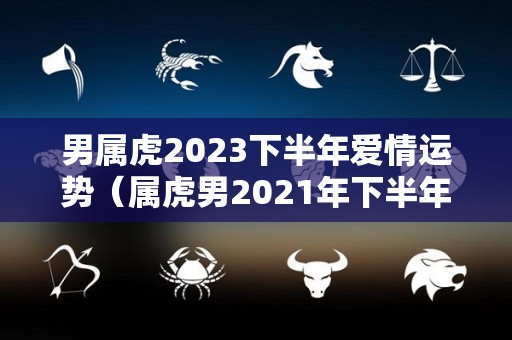 男属虎2023下半年爱情运势（属虎男2021年下半年运势及运程）