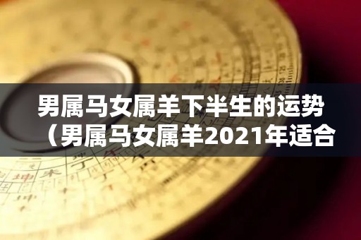 男属马女属羊下半生的运势（男属马女属羊2021年适合结婚吗）