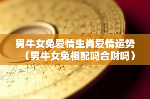 男牛女兔爱情生肖爱情运势（男牛女兔相配吗合财吗）