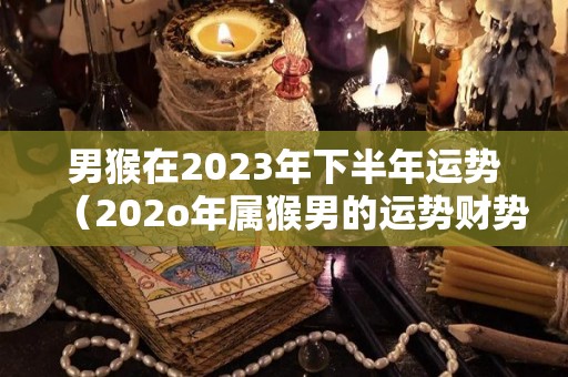 男猴在2023年下半年运势（202o年属猴男的运势财势）