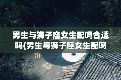 男生与狮子座女生配吗合适吗(男生与狮子座女生配吗合适吗知乎)