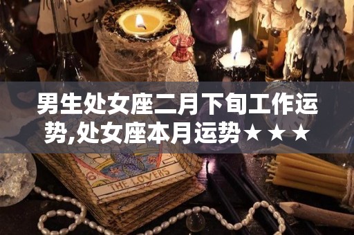 男生处女座二月下旬工作运势,处女座本月运势★★★☆☆白羊座工作上有种被激进的欲望，做事情不喜欢拘泥于步调