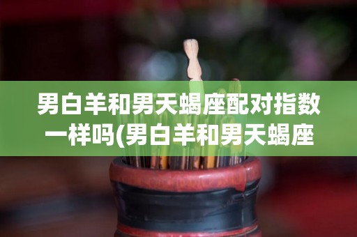 男白羊和男天蝎座配对指数一样吗(男白羊和男天蝎座配对指数一样吗知乎)