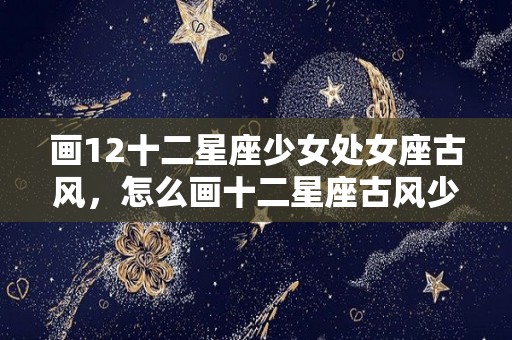 画12十二星座少女处女座古风，怎么画十二星座古风少女