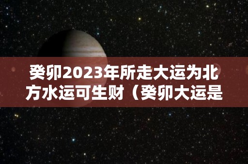 癸卯2023年所走大运为北方水运可生财（癸卯大运是水运还是木运）
