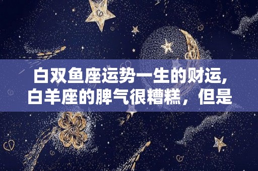 白双鱼座运势一生的财运,白羊座的脾气很糟糕，但是他们的脾气特别糟糕，很容易导致矛盾