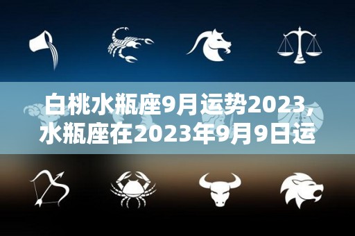 白桃水瓶座9月运势2023,水瓶座在2023年9月9日运势如何