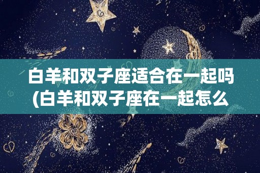 白羊和双子座适合在一起吗(白羊和双子座在一起怎么样)