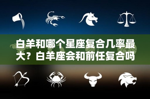 白羊和哪个星座复合几率最大？白羊座会和前任复合吗（白羊座和哪个星座谈恋爱最合适）