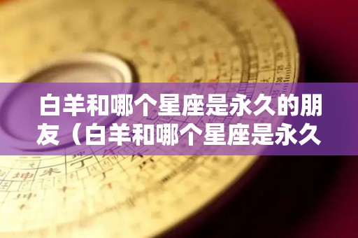 白羊和哪个星座是永久的朋友（白羊和哪个星座是永久的朋友呢）