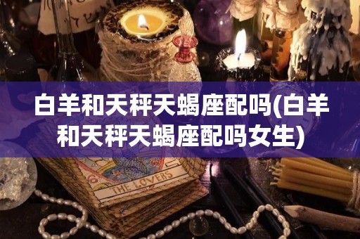 白羊和天秤天蝎座配吗(白羊和天秤天蝎座配吗女生)
