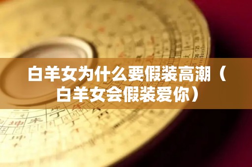 白羊女为什么要假装高潮（白羊女会假装爱你）
