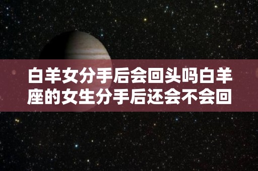白羊女分手后会回头吗白羊座的女生分手后还会不会回来找你（白羊女分手后还爱着的表现）