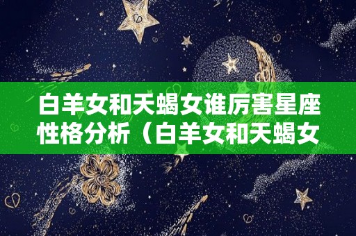 白羊女和天蝎女谁厉害星座性格分析（白羊女和天蝎女谁厉害星座性格分析视频）
