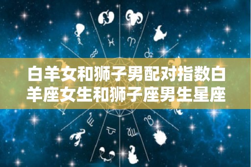 白羊女和狮子男配对指数白羊座女生和狮子座男生星座配对指数（白羊座女和狮子男合适吗）