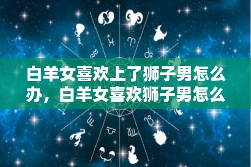 白羊女喜欢上了狮子男怎么办，白羊女喜欢狮子男怎么办（白羊女到底多爱狮子男）