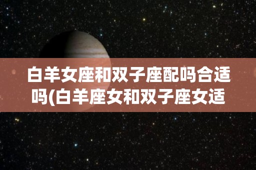 白羊女座和双子座配吗合适吗(白羊座女和双子座女适合在一起吗)
