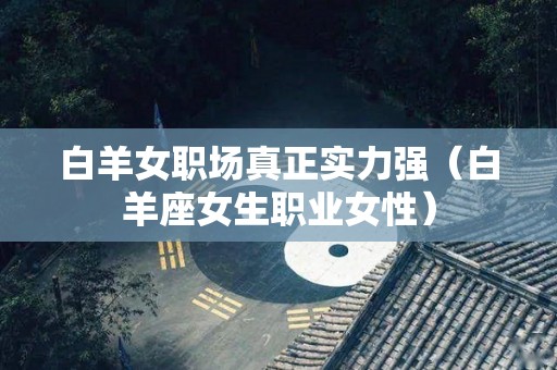白羊女职场真正实力强（白羊座女生职业女性）