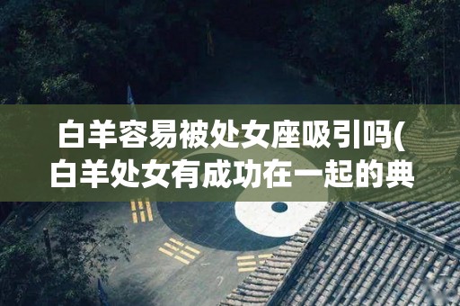 白羊容易被处女座吸引吗(白羊处女有成功在一起的典例吗)