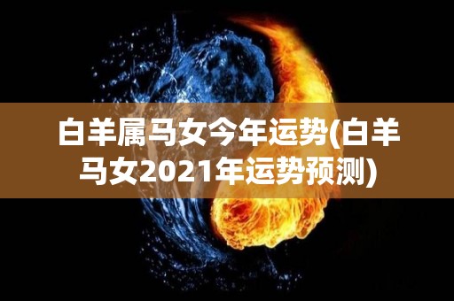 白羊属马女今年运势(白羊马女2021年运势预测)