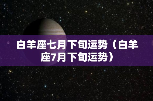 白羊座七月下旬运势（白羊座7月下旬运势）