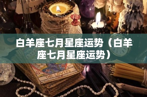 白羊座七月星座运势（白羊座七月星座运势）