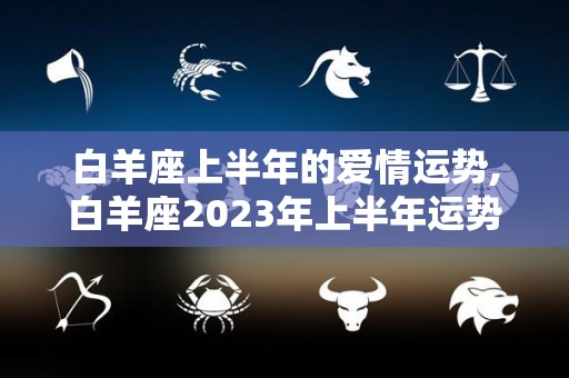 白羊座上半年的爱情运势,白羊座2023年上半年运势整体运势整体运势整体运势