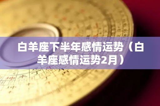 白羊座下半年感情运势（白羊座感情运势2月）