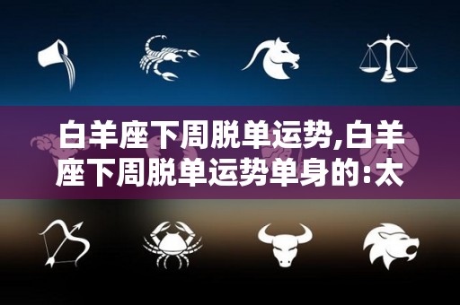 白羊座下周脱单运势,白羊座下周脱单运势单身的:太阳进入白羊座，太阳进入狮子座