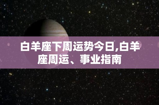 白羊座下周运势今日,白羊座周运、事业指南