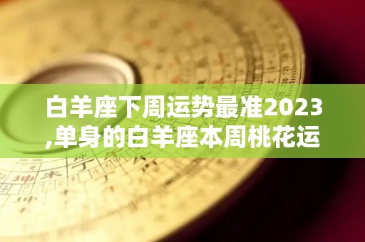 白羊座下周运势最准2023,单身的白羊座本周桃花运尚可，但可能被不合适的对象所迷惑