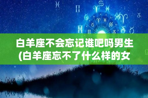 白羊座不会忘记谁吧吗男生(白羊座忘不了什么样的女生)