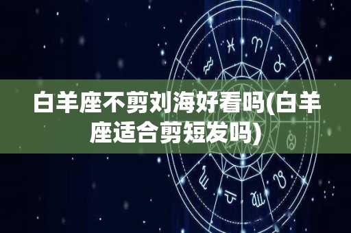 白羊座不剪刘海好看吗(白羊座适合剪短发吗)