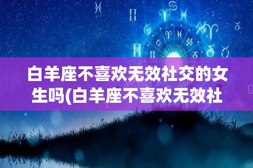 白羊座不喜欢无效社交的女生吗(白羊座不喜欢无效社交的女生吗知乎)