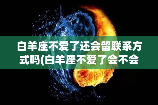白羊座不爱了还会留联系方式吗(白羊座不爱了会不会直接说还是不会)